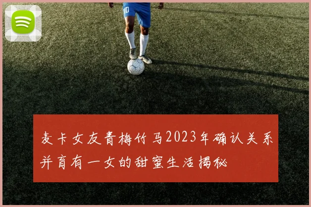 麦卡女友青梅竹马2023年确认关系并育有一女的甜蜜生活揭秘