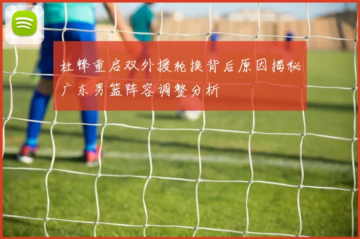 杜锋重启双外援轮换背后原因揭秘广东男篮阵容调整分析