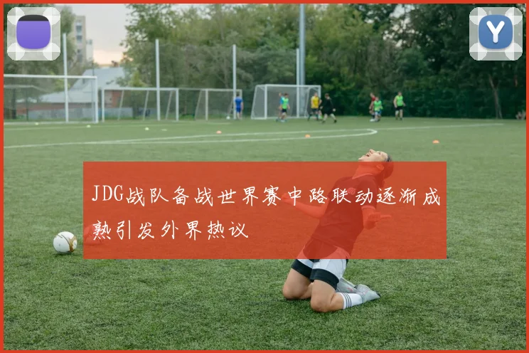 JDG战队备战世界赛中路联动逐渐成熟引发外界热议