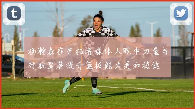 杨瀚森在开拓者媒体人眼中力量与对抗显著提升篮板能力更加稳健