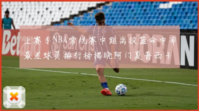 上赛季NBA常规赛中距离投篮命中率最差球员排行榜揭晓阿门夏普西卡名列前三