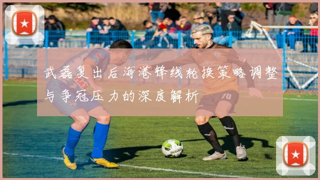 武磊复出后海港锋线轮换策略调整与争冠压力的深度解析