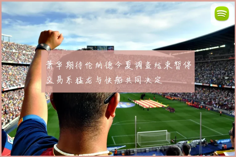萧华期待伦纳德今夏调查结束暂停交易系猛龙与快船共同决定