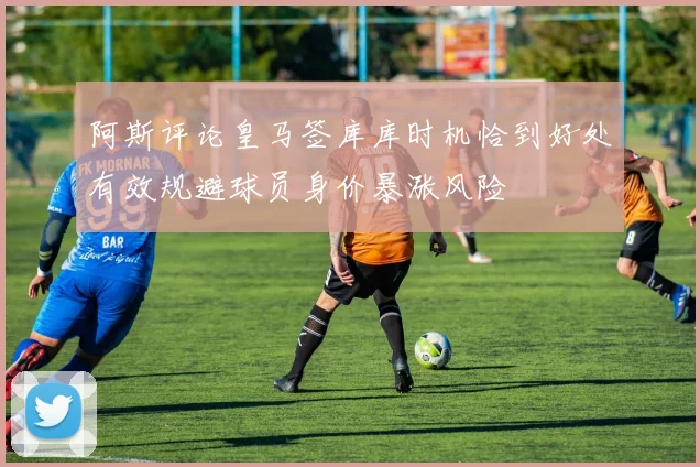 阿斯评论皇马签库库时机恰到好处有效规避球员身价暴涨风险