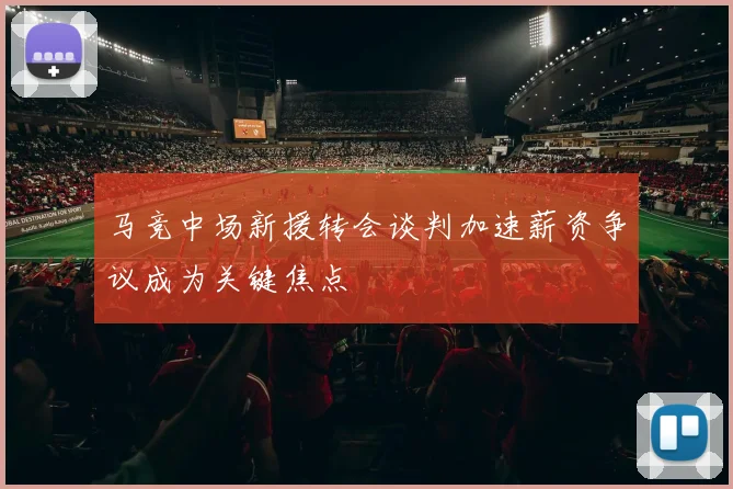 马竞中场新援转会谈判加速薪资争议成为关键焦点