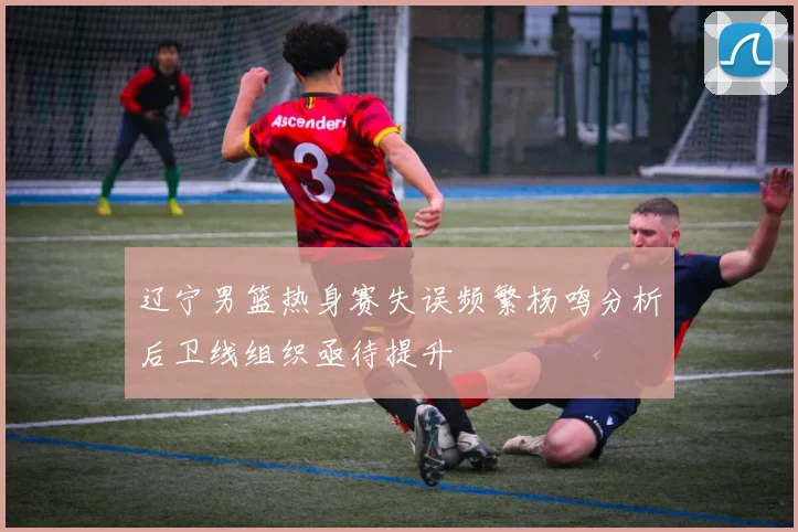 辽宁男篮热身赛失误频繁杨鸣分析后卫线组织亟待提升