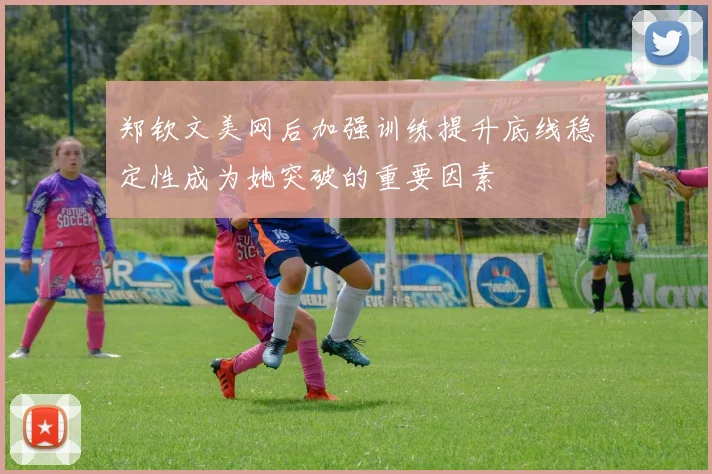 郑钦文美网后加强训练提升底线稳定性成为她突破的重要因素
