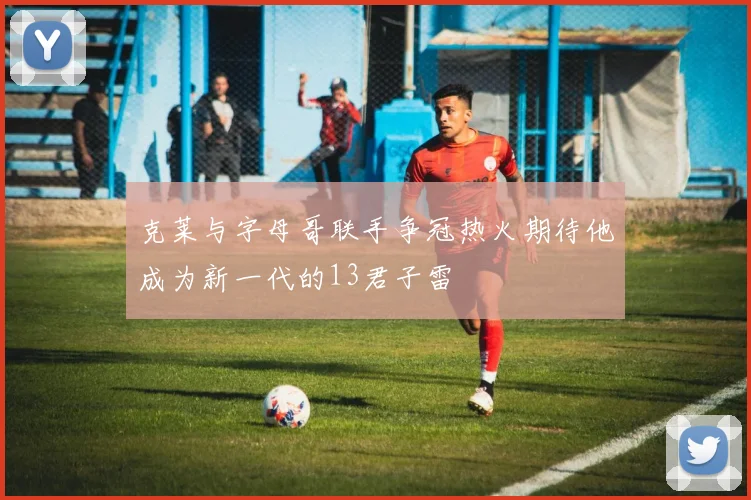 克莱与字母哥联手争冠热火期待他成为新一代的13君子雷