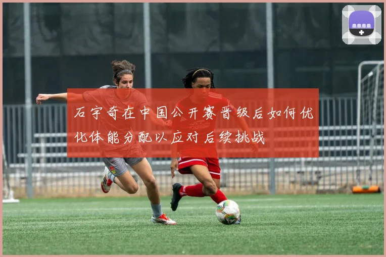 石宇奇在中国公开赛晋级后如何优化体能分配以应对后续挑战