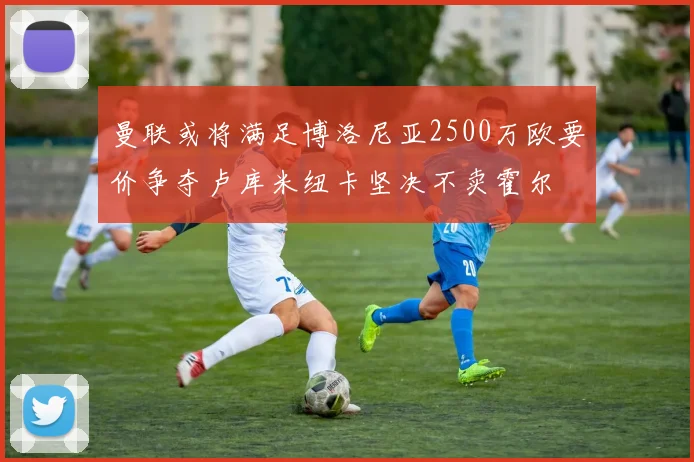 曼联或将满足博洛尼亚2500万欧要价争夺卢库米纽卡坚决不卖霍尔