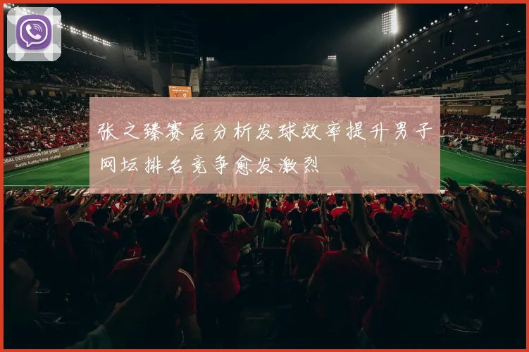 张之臻赛后分析发球效率提升男子网坛排名竞争愈发激烈